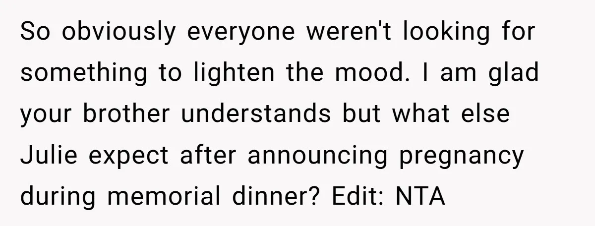 So obviously everyone weren't looking for something to lighten the mood. I am glad your brother understands but what else Julie expect after announcing pregnancy during memorial dinner? Edit: NTA