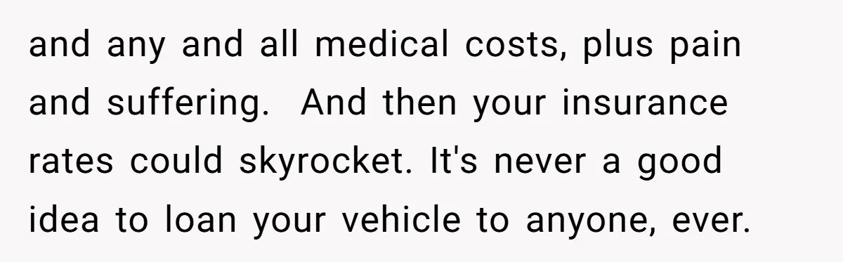 and any and all medical costs, plus pain and suffering.  And then your insurance rates could skyrocket. It's never a good idea to loan your vehicle to anyone, ever.