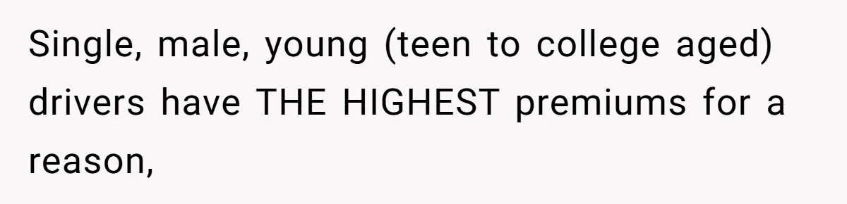Single, male, young (teen to college aged) drivers have THE HIGHEST premiums for a reason,
