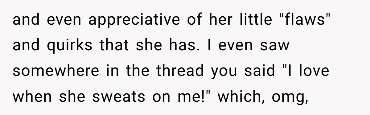 and even appreciative of her little "flaws" and quirks that she has. I even saw somewhere in the thread you said "I love when she sweats on me!" which, omg,