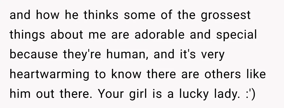 and how he thinks some of the grossest things about me are adorable and special because they're human, and it's very heartwarming to know there are others like him out...
