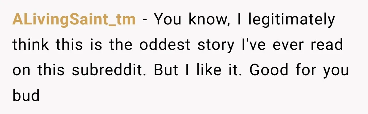 ALivingSaint_tm − You know, I legitimately think this is the oddest story I've ever read on this subreddit. But I like it. Good for you bud