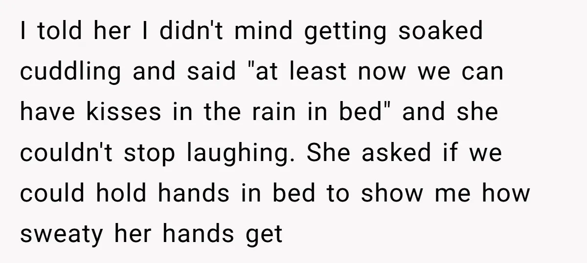 I told her I didn't mind getting soaked cuddling and said "at least now we can have kisses in the rain in bed" and she couldn't stop laughing. She asked...