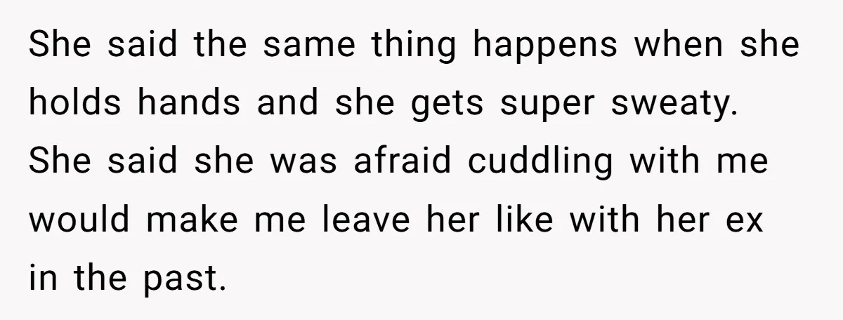 She said the same thing happens when she holds hands and she gets super sweaty. She said she was afraid cuddling with me would make me leave her like with...