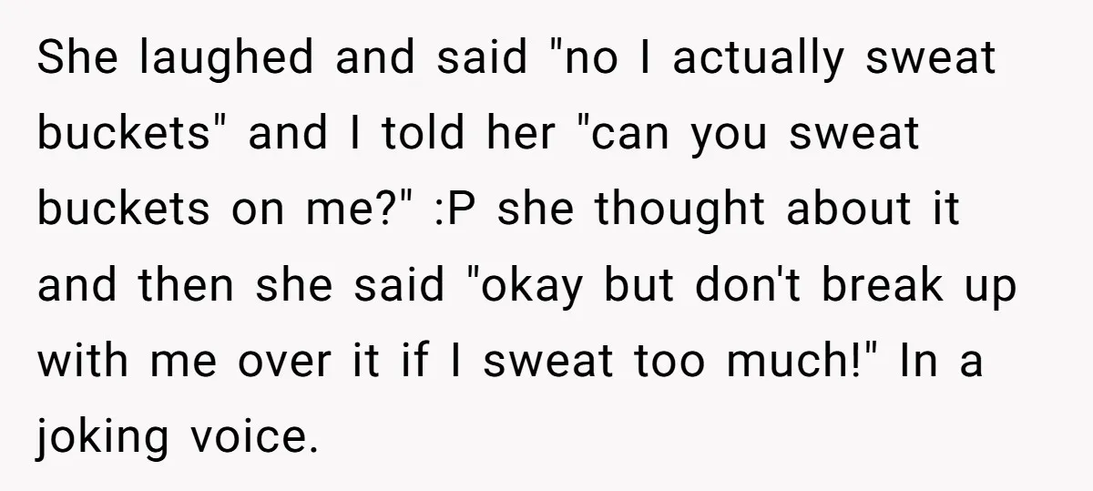 She laughed and said "no I actually sweat buckets" and I told her "can you sweat buckets on me?" :P she thought about it and then she said "okay but...