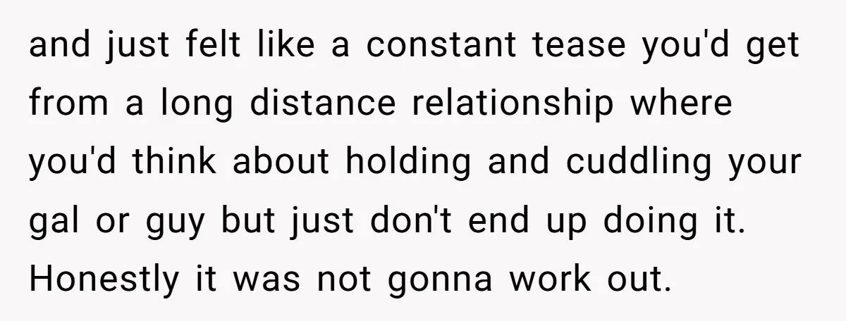 and just felt like a constant tease you'd get from a long distance relationship where you'd think about holding and cuddling your gal or guy but just don't end up...