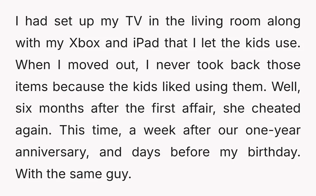 I had set up my TV in the living room along with my Xbox and iPad that I let the kids use. When I moved out, I never took back...