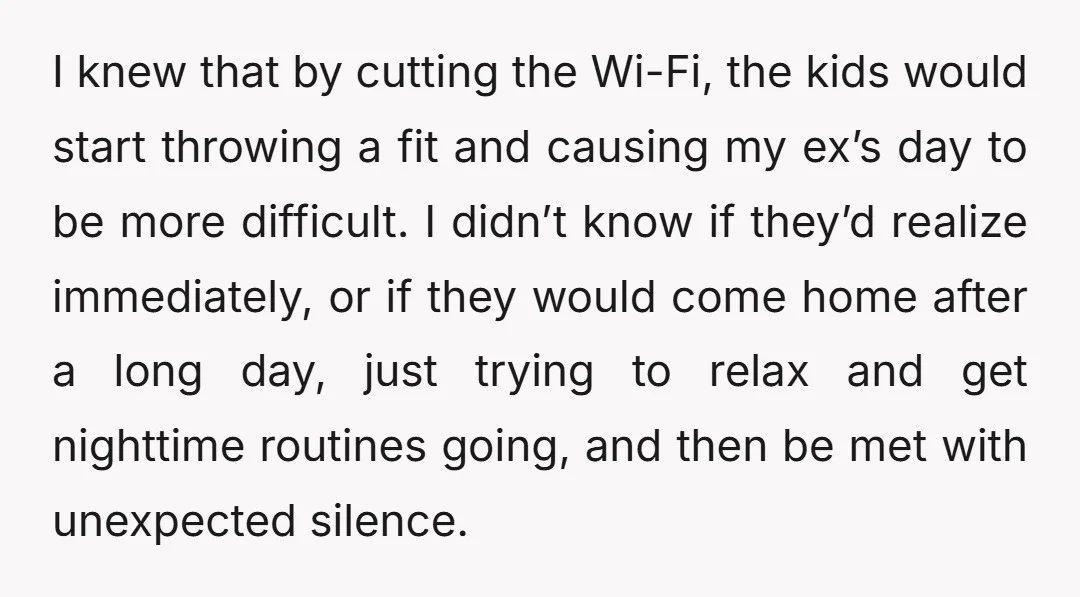 I knew that by cutting the Wi-Fi, the kids would start throwing a fit and causing my ex’s day to be more difficult. I didn’t know if they’d realize immediately,...