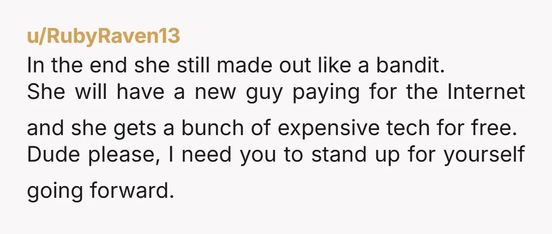 u/RubyRaven13 In the end she still made out like a bandit. She will have a new guy paying for the Internet and she gets a bunch of expensive tech for...