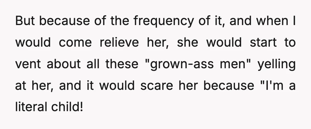 But because of the frequency of it, and when I would come relieve her, she would start to vent about all these "grown-ass men" yelling at her, and it would...