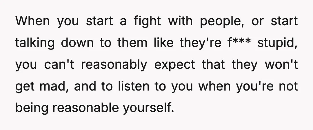 When you start a fight with people, or start talking down to them like they're f*** stupid, you can't reasonably expect that they won't get mad, and to listen to...