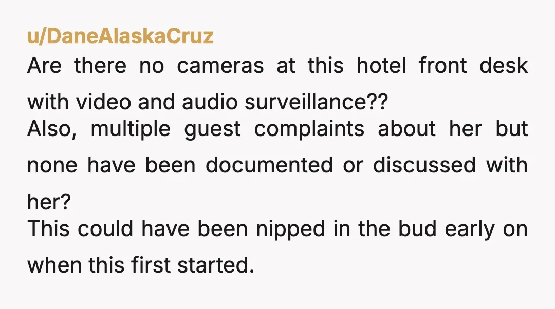u/DaneAlaskaCruz Are there no cameras at this hotel front desk with video and audio surveillance?? Also, multiple guest complaints about her but none have been documented or discussed with her?...
