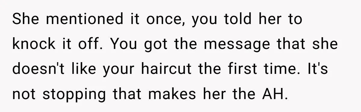 She mentioned it once, you told her to knock it off. You got the message that she doesn't like your haircut the first time. It's not stopping that makes her...