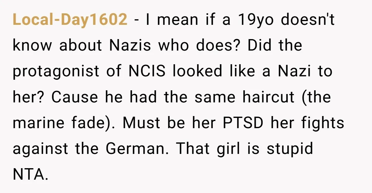 Local-Day1602 − I mean if a 19yo doesn't know about Nazis who does? Did the protagonist of NCIS looked like a Nazi to her? Cause he had the same haircut...
