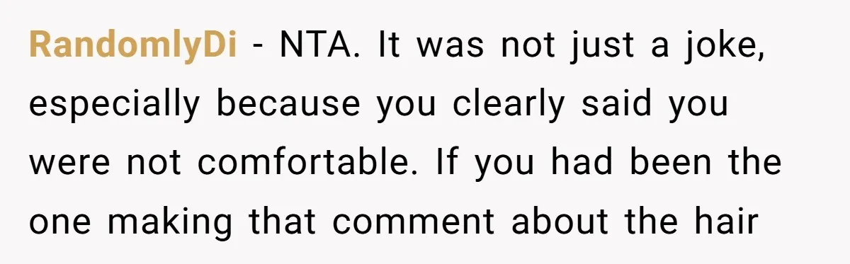 RandomlyDi − NTA. It was not just a joke, especially because you clearly said you were not comfortable. If you had been the one making that comment about the hair