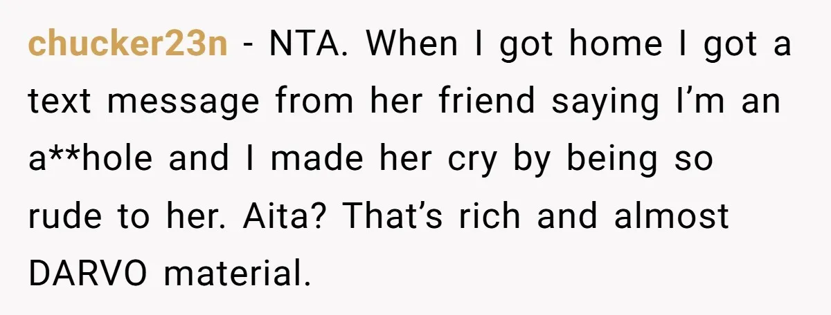 chucker23n − NTA. When I got home I got a text message from her friend saying I’m an a**hole and I made her cry by being so rude to her....