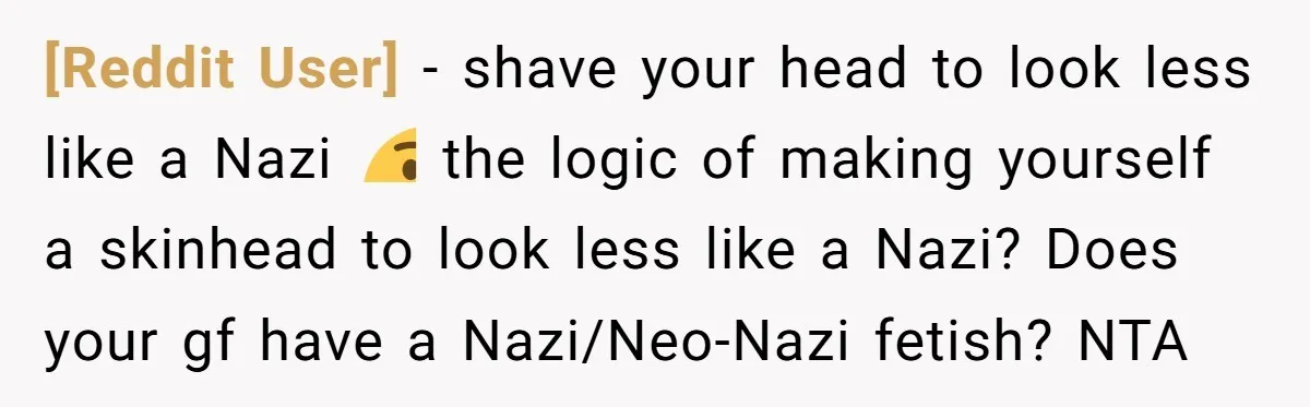 [Reddit User] − shave your head to look less like a Nazi 🤔 the logic of making yourself a skinhead to look less like a Nazi? Does your gf have...