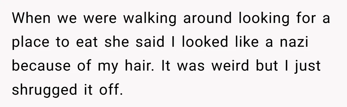 When we were walking around looking for a place to eat she said I looked like a nazi because of my hair. It was weird but I just shrugged it...
