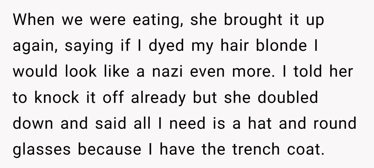 When we were eating, she brought it up again, saying if I dyed my hair blonde I would look like a nazi even more. I told her to knock it...