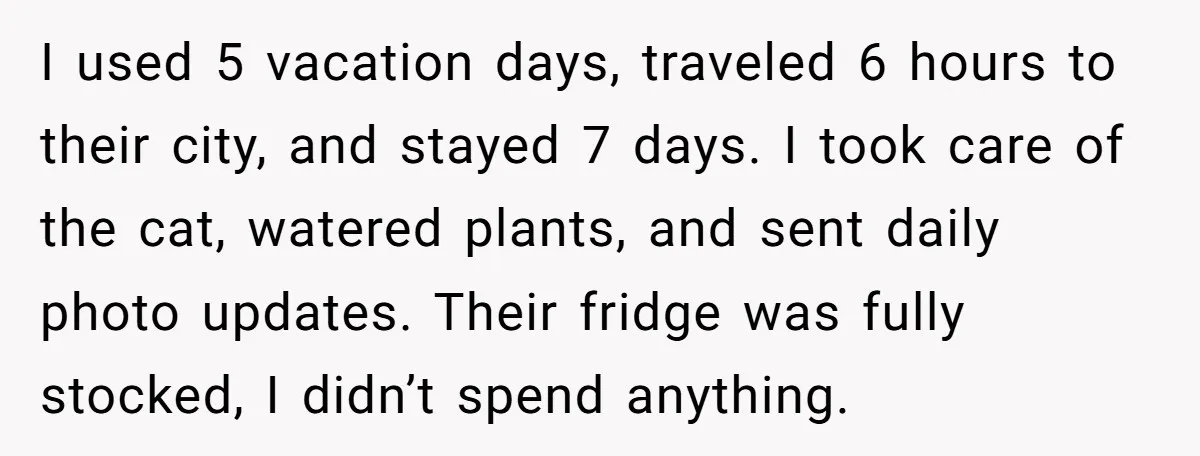 I used 5 vacation days, traveled 6 hours to their city, and stayed 7 days. I took care of the cat, watered plants, and sent daily photo updates. Their fridge...