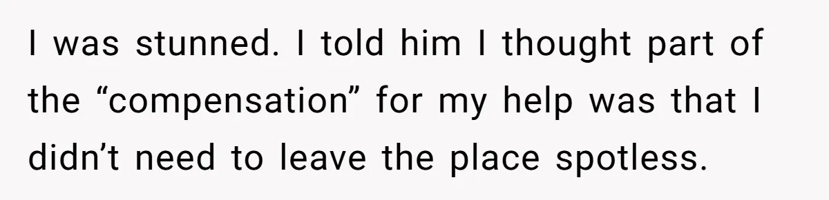 I was stunned. I told him I thought part of the “compensation” for my help was that I didn’t need to leave the place spotless.
