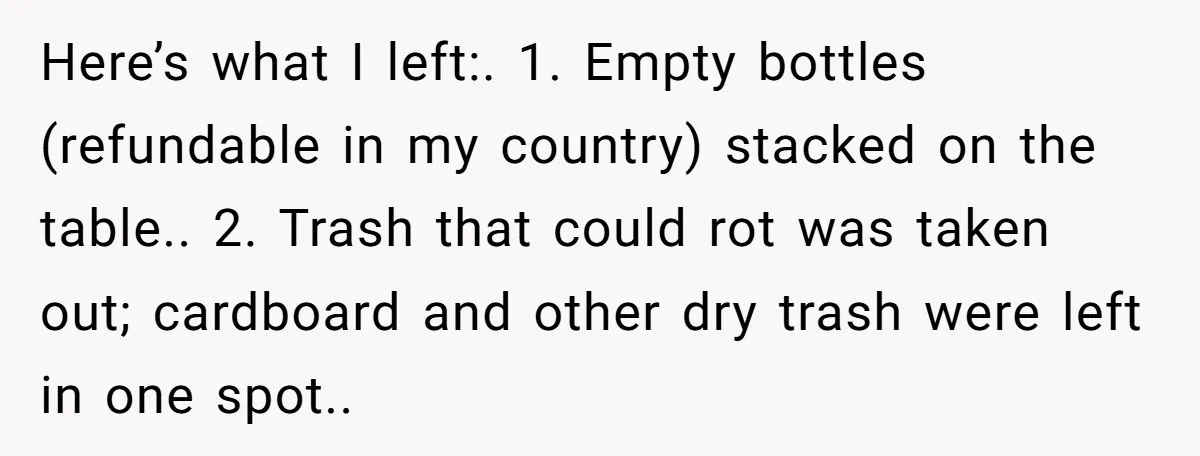 Here’s what I left:. 1. Empty bottles (refundable in my country) stacked on the table.. 2. Trash that could rot was taken out; cardboard and other dry trash were left...