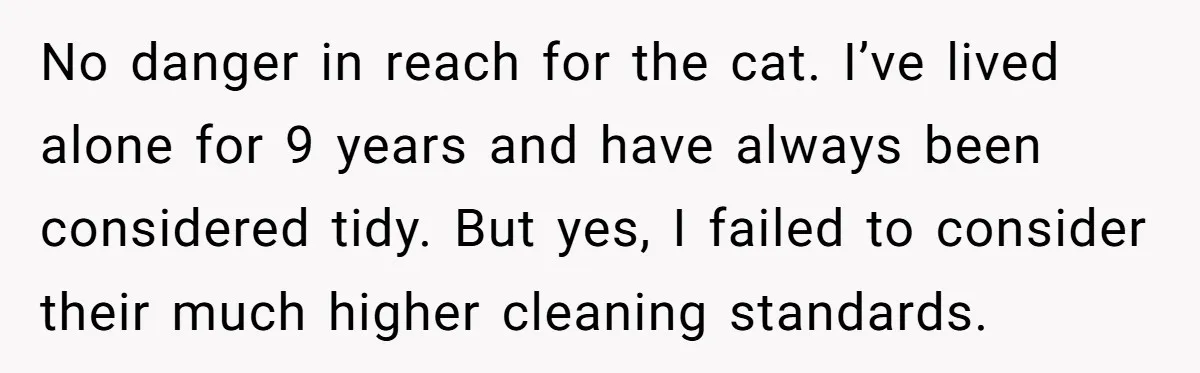 No danger in reach for the cat. I’ve lived alone for 9 years and have always been considered tidy. But yes, I failed to consider their much higher cleaning standards.