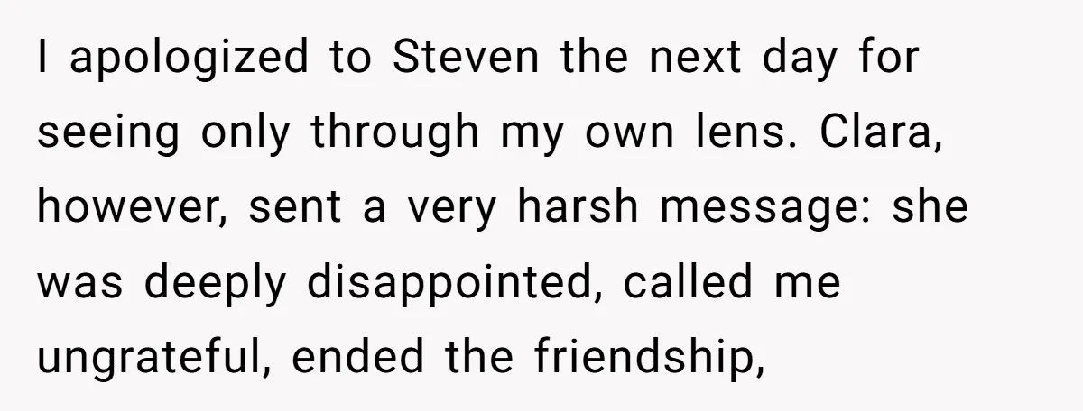 I apologized to Steven the next day for seeing only through my own lens. Clara, however, sent a very harsh message: she was deeply disappointed, called me ungrateful, ended the...