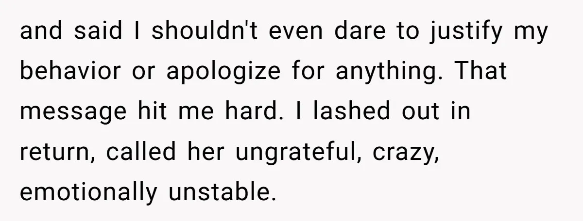 and said I shouldn't even dare to justify my behavior or apologize for anything. That message hit me hard. I lashed out in return, called her ungrateful, crazy, emotionally unstable.