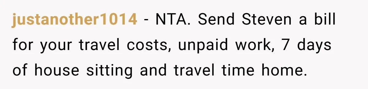 justanother1014 − NTA. Send Steven a bill for your travel costs, unpaid work, 7 days of house sitting and travel time home.
