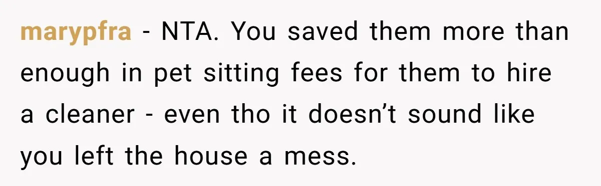 marypfra − NTA. You saved them more than enough in pet sitting fees for them to hire a cleaner - even tho it doesn’t sound like you left the house...