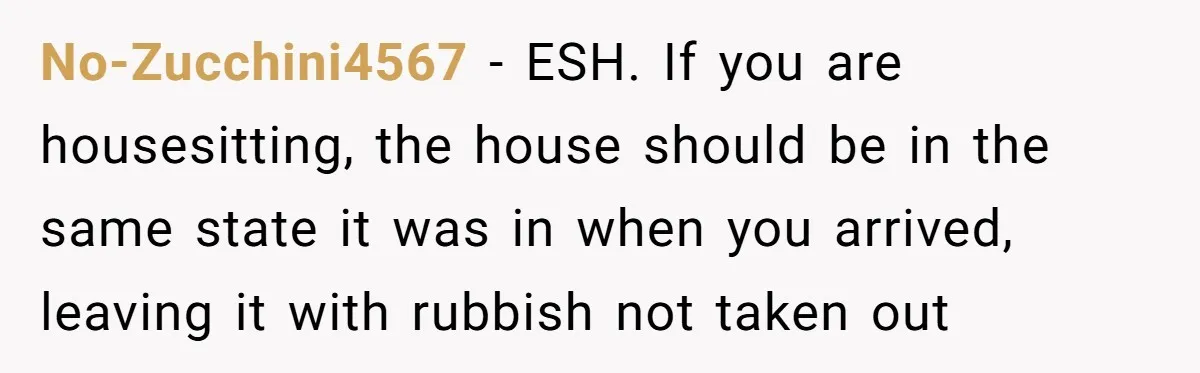 No-Zucchini4567 − ESH. If you are housesitting, the house should be in the same state it was in when you arrived, leaving it with rubbish not taken out