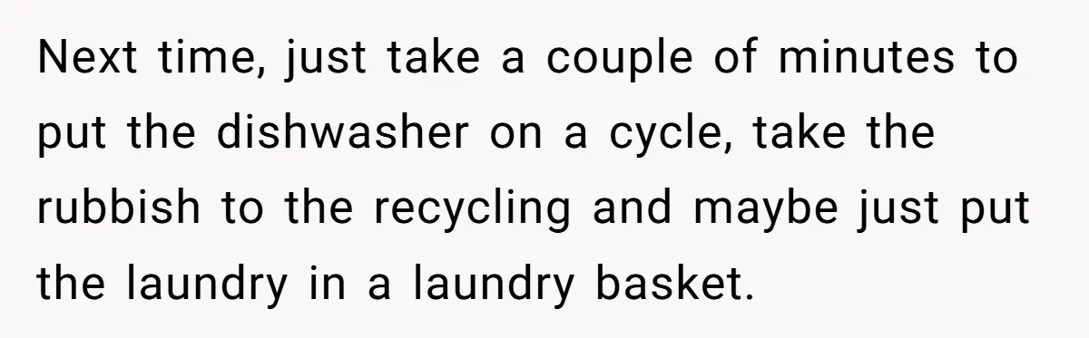 Next time, just take a couple of minutes to put the dishwasher on a cycle, take the rubbish to the recycling and maybe just put the laundry in a laundry...