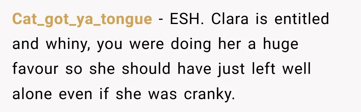 Cat_got_ya_tongue − ESH. Clara is entitled and whiny, you were doing her a huge favour so she should have just left well alone even if she was cranky.