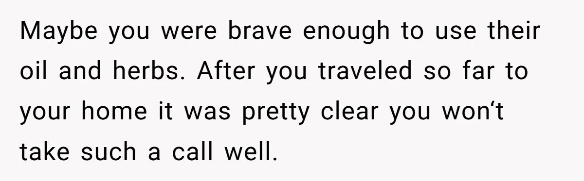 Maybe you were brave enough to use their oil and herbs. After you traveled so far to your home it was pretty clear you won‘t take such a call well.