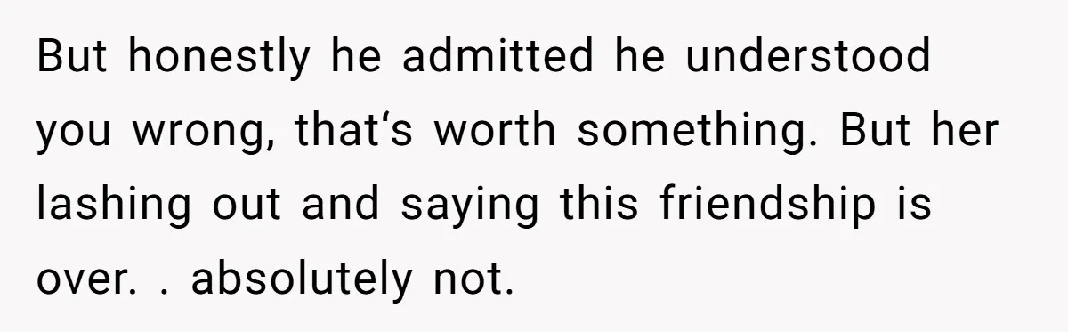 But honestly he admitted he understood you wrong, that‘s worth something. But her lashing out and saying this friendship is over. . absolutely not.
