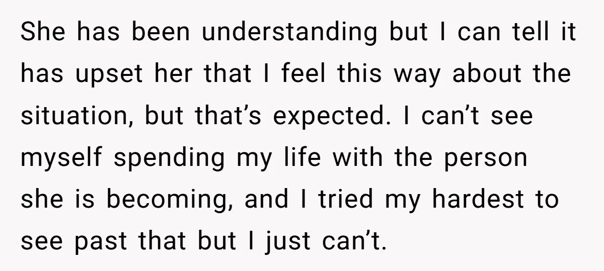 She has been understanding but I can tell it has upset her that I feel this way about the situation, but that’s expected. I can’t see myself spending my life...
