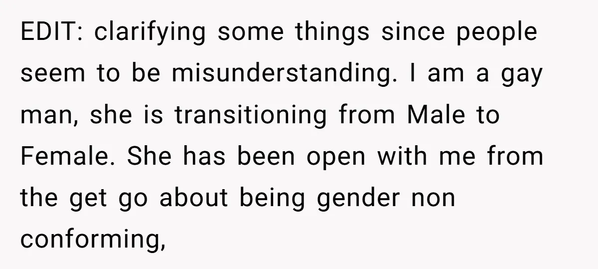 EDIT: clarifying some things since people seem to be misunderstanding. I am a gay man, she is transitioning from Male to Female. She has been open with me from the...