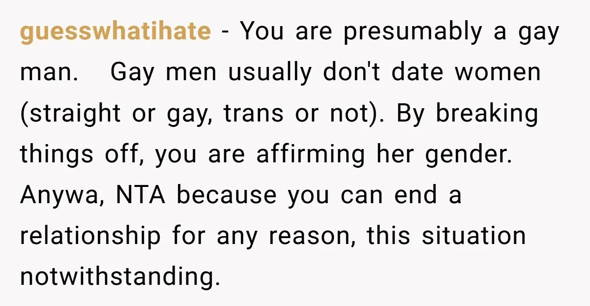 guesswhatihate − You are presumably a gay man. Gay men usually don't date women (straight or gay, trans or not). By breaking things off, you are affirming her gender. Anywa,...
