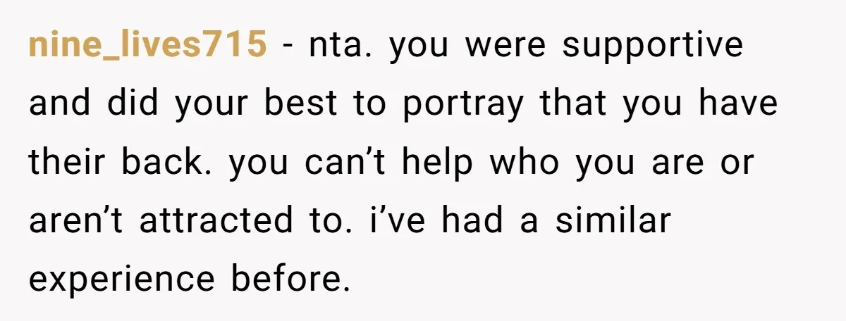nine_lives715 − nta. you were supportive and did your best to portray that you have their back. you can’t help who you are or aren’t attracted to. i’ve had a...