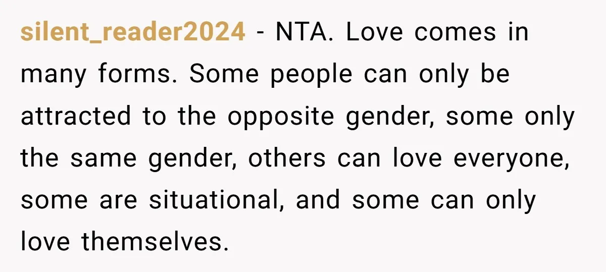 silent_reader2024 − NTA. Love comes in many forms. Some people can only be attracted to the opposite gender, some only the same gender, others can love everyone, some are situational,...