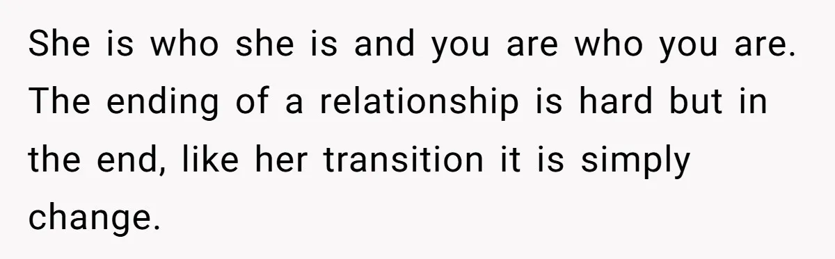 She is who she is and you are who you are. The ending of a relationship is hard but in the end, like her transition it is simply change.