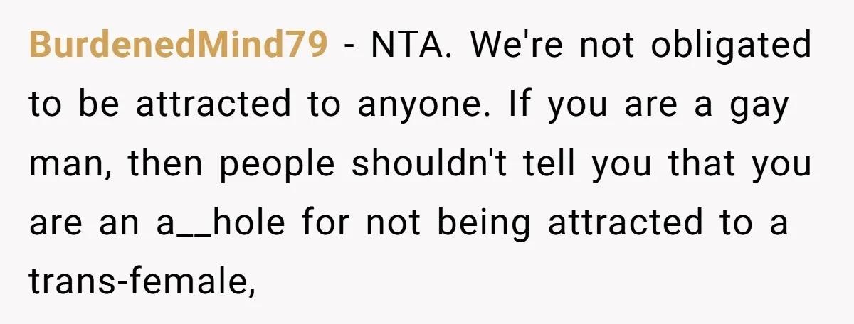 BurdenedMind79 − NTA. We're not obligated to be attracted to anyone. If you are a gay man, then people shouldn't tell you that you are an a__hole for not being...