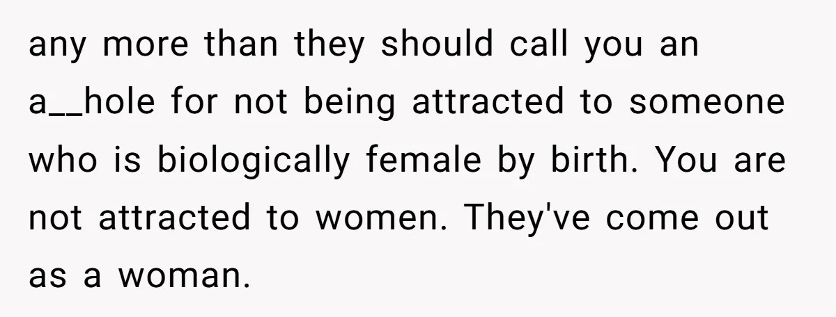 any more than they should call you an a__hole for not being attracted to someone who is biologically female by birth. You are not attracted to women. They've come out...