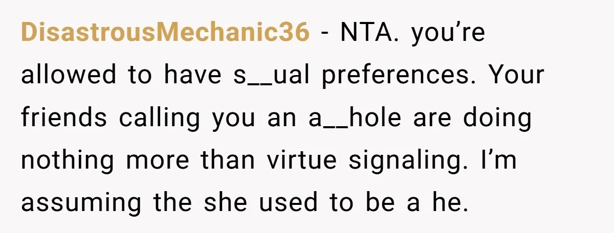 DisastrousMechanic36 − NTA. you’re allowed to have s__ual preferences. Your friends calling you an a__hole are doing nothing more than virtue signaling. I’m assuming the she used to be a...