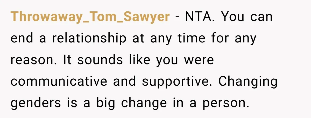 Throwaway_Tom_Sawyer − NTA. You can end a relationship at any time for any reason. It sounds like you were communicative and supportive. Changing genders is a big change in a...