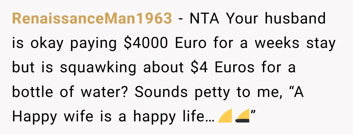 RenaissanceMan1963 − NTA Your husband is okay paying $4000 Euro for a weeks stay but is squawking about $4 Euros for a bottle of water? Sounds petty to me, “A...