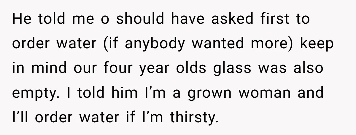 He told me o should have asked first to order water (if anybody wanted more) keep in mind our four year olds glass was also empty. I told him I’m...