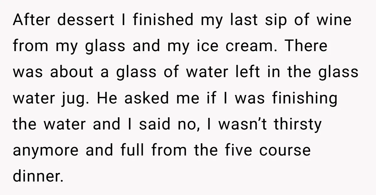 After dessert I finished my last sip of wine from my glass and my ice cream. There was about a glass of water left in the glass water jug. He...