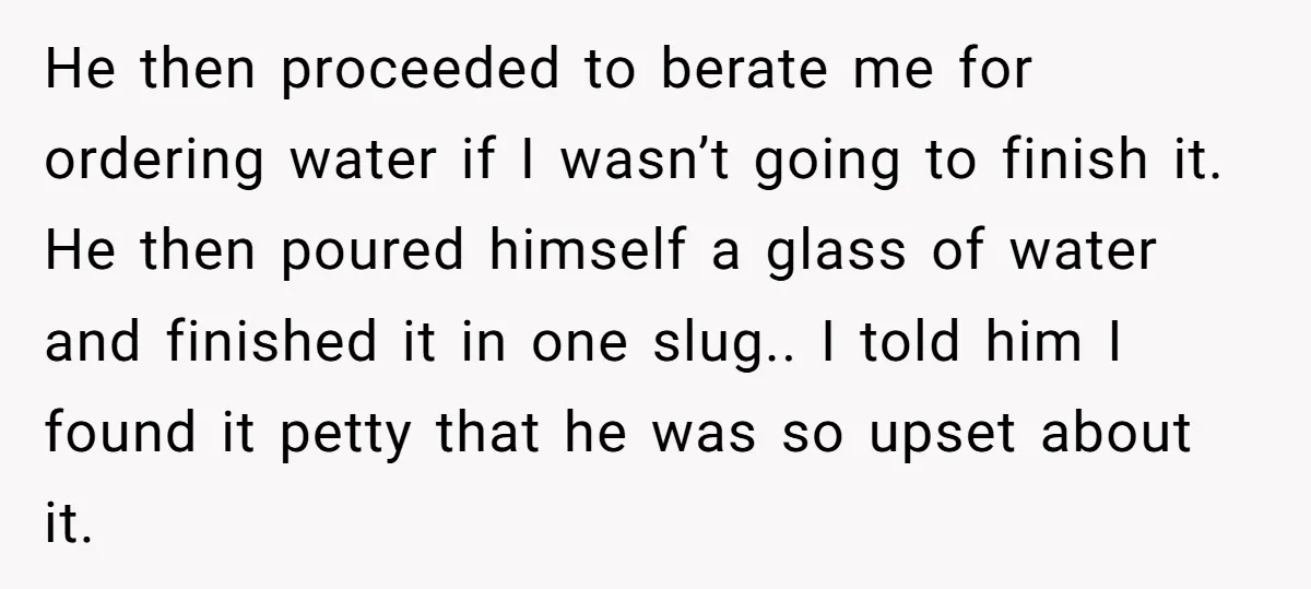 He then proceeded to berate me for ordering water if I wasn’t going to finish it. He then poured himself a glass of water and finished it in one slug.....